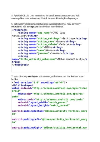 5. Aplikasi CRUD Data mahasiswa ini untuk tampilannya pertama kali
menampilkan data mahasiswa. Untuk itu mari kita siapkan layoutnya.
6. Sebelumnya kita harus siapkan dulu variabel labelnya. Pada directory
res/values/ edit strings.xml lalu ketikan kode berikut.
<resources>
<string name="app_name">CRUD Data
Mahasiswa</string>
<string name="action_settings">Settings</string>
<string name="action_save">Save</string>
<string name="action_delete">Delete</string>
<string name="nim">NIM</string>
<string name="nama">Nama</string>
<string name="jurusan">Jurusan</string>
<string
name="title_activity_mahasiswa">MahasiswaActivity</s
tring>
</resources>
7. pada directory res/layout edit content_mahasiswa.xml lalu ketikan kode
berikut
<?xml version="1.0" encoding="utf-8"?>
<RelativeLayout
xmlns:android="http://schemas.android.com/apk/res/an
droid"
xmlns:app="http://schemas.android.com/apk/res-
auto"
xmlns:tools="http://schemas.android.com/tools"
android:layout_width="match_parent"
android:layout_height="match_parent"
android:paddingBottom="@dimen/activity_vertical_marg
in"
android:paddingLeft="@dimen/activity_horizontal_marg
in"
android:paddingRight="@dimen/activity_horizontal_mar
 