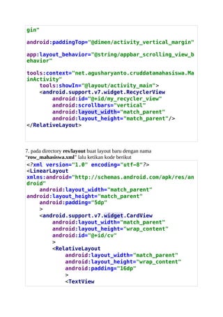gin"
android:paddingTop="@dimen/activity_vertical_margin"
app:layout_behavior="@string/appbar_scrolling_view_b
ehavior"
tools:context="net.agusharyanto.cruddatamahasiswa.Ma
inActivity"
tools:showIn="@layout/activity_main">
<android.support.v7.widget.RecyclerView
android:id="@+id/my_recycler_view"
android:scrollbars="vertical"
android:layout_width="match_parent"
android:layout_height="match_parent"/>
</RelativeLayout>
7. pada directory res/layout buat layout baru dengan nama
“row_mahasiswa.xml” lalu ketikan kode berikut
<?xml version="1.0" encoding="utf-8"?>
<LinearLayout
xmlns:android="http://schemas.android.com/apk/res/an
droid"
android:layout_width="match_parent"
android:layout_height="match_parent"
android:padding="5dp"
>
<android.support.v7.widget.CardView
android:layout_width="match_parent"
android:layout_height="wrap_content"
android:id="@+id/cv"
>
<RelativeLayout
android:layout_width="match_parent"
android:layout_height="wrap_content"
android:padding="16dp"
>
<TextView
 