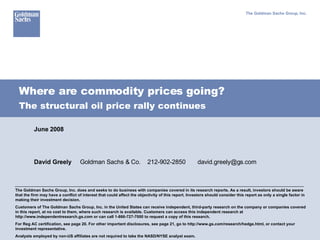 Where are commodity prices going? The Goldman Sachs Group, Inc. The Goldman Sachs Group, Inc. does and seeks to do business with companies covered in its research reports. As a result, investors should be aware that the firm may have a conflict of interest that could affect the objectivity of this report. Investors should consider this report as only a single factor in making their investment decision. Customers of The Goldman Sachs Group, Inc. in the United States can receive independent, third-party research on the company or companies covered in this report, at no cost to them, where such research is available. Customers can access this independent research at http://www.independentresearch.gs.com or can call 1-866-727-7000 to request a copy of this research. For Reg AC certification, see page 20. For other important disclosures, see page 21, go to http://www.gs.com/research/hedge.html, or contact your investment representative.  Analysts employed by non-US affiliates are not required to take the NASD/NYSE analyst exam. June 2008 David Greely     Goldman Sachs & Co.  212-902-2850  [email_address] The structural oil price rally continues 