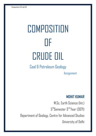 Composition of Crude Oil

COMPOSITION
OF
CRUDE OIL
Coal & Petroleum Geology
Assignment

MOHIT KUMAR
M.Sc. Earth Science (Int.)
5thSemester 3rd Year (3071)
Department of Geology, Centre for Advanced Studies
University of Delhi

 