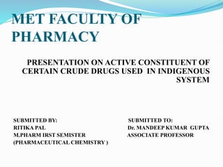 MET FACULTY OF
PHARMACY
PRESENTATION ON ACTIVE CONSTITUENT OF
CERTAIN CRUDE DRUGS USED IN INDIGENOUS
SYSTEM
SUBMITTED BY: SUBMITTED TO:
RITIKA PAL Dr. MANDEEP KUMAR GUPTA
M.PHARM IRST SEMISTER ASSOCIATE PROFESSOR
(PHARMACEUTICAL CHEMISTRY )
 