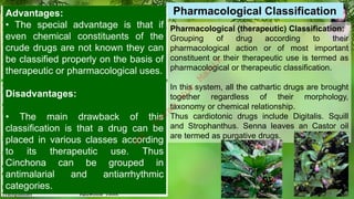 Pharmacological (therapeutic) Classification:
Grouping of drug according to their
pharmacological action or of most important
constituent or their therapeutic use is termed as
pharmacological or therapeutic classification.
In this system, all the cathartic drugs are brought
together regardless of their morphology,
taxonomy or chemical relationship.
Thus cardiotonic drugs include Digitalis. Squill
and Strophanthus. Senna leaves an Castor oil
are termed as purgative drugs.
Pharmacological Classification
Advantages:
• The special advantage is that if
even chemical constituents of the
crude drugs are not known they can
be classified properly on the basis of
therapeutic or pharmacological uses.
Disadvantages:
• The main drawback of this
classification is that a drug can be
placed in various classes according
to its therapeutic use. Thus
Cinchona can be grouped in
antimalarial and antiarrhythmic
categories.
M
d
.
I
m
r
a
n
N
u
r
M
a
n
i
k
 