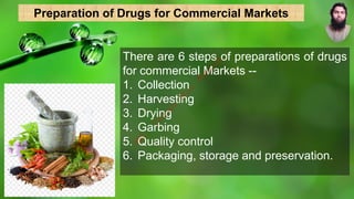 There are 6 steps of preparations of drugs
for commercial Markets --
1. Collection
2. Harvesting
3. Drying
4. Garbing
5. Quality control
6. Packaging, storage and preservation.
Preparation of Drugs for Commercial Markets
M
d
.
I
m
r
a
n
N
u
r
M
a
n
i
k
 