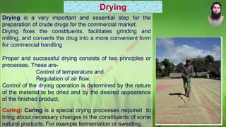 Drying
Drying is a very important and essential step for the
preparation of crude drugs for the commercial market.
Drying fixes the constituents, facilitates grinding and
milling, and converts the drug into a more convenient form
for commercial handling
Proper and successful drying consists of two principles or
processes. These are-
Control of temperature and
Regulation of air flow.
Control of the drying operation is determined by the nature
of the material to be dried and by the desired appearance
of the finished product.
Curing: Curing is a special drying processes required to
bring about necessary changes in the constituents of some
natural products. For example fermentation or sweating.
M
d
.
I
m
r
a
n
N
u
r
M
a
n
i
k
 