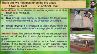 There are two methods for drying the drugs
1.Natural Heat 2. Artificial Heat
Natural Heat: It can also be termed as regulation of air flow.
It can be of two types.
These are-
(a) Sun drying: Sun drying is applicable for those drugs
which are not affected by the direct heat of sunlight.
(b) Shade drying: It is employed to those drugs which are
heat sensitive and color of the drugs should be retained.
Artificial heat: The artificial drying has the advantage over
air and sun drying that it stops the enzymatic action more
rapidly.
For example due to the moisture in the fresh leaves of
digitalis, if the leaves are allowed to dry naturally rapid
hydrolysis of the glycoside occur. Thus artificial drying is
essential for a high grade product.
M
d
.
I
m
r
a
n
N
u
r
M
a
n
i
k
 
