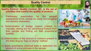 Quality Control
Quality Control: Quality Control, QC, is the set of
activities that control the quality of product.
i) Preliminary examination for the general
appearance of the sample by using microscopical
and sensory characters.
ii) Determination of foreign organic matters by
manually picking out the extraneous matters from
their sample and finding out their proportional
quantity.
iii) Determination of the amount of moisture present in
the dried drug by “loss on drying” method.
iv) Some quantitative chemical tests to determine the
amount of active principle in the sample.
M
d
.
I
m
r
a
n
N
u
r
M
a
n
i
k
 