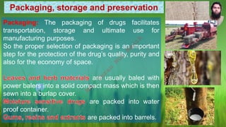 Packaging, storage and preservation
Packaging: The packaging of drugs facilitates
transportation, storage and ultimate use for
manufacturing purposes.
So the proper selection of packaging is an important
step for the protection of the drug’s quality, purity and
also for the economy of space.
are usually baled with
power balers into a solid compact mass which is then
sewn into a burlap cover.
are packed into water
proof container.
are packed into barrels.
M
d
.
I
m
r
a
n
N
u
r
M
a
n
i
k
 