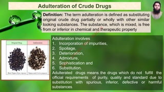 Adulteration involves
1. Incorporation of impurities,
2. Spoilage,
3. Deterioration,
4. Admixture,
5. Sophistication and
6. Substitution.
Adulterated drugs means the drugs which do not fulfill the
official requirements of purity, quality and standard due to
substitution with spurious, inferior, defective or harmful
substances.
Adulteration of Crude Drugs
Definition: The term adulteration is defined as substituting
original crude drug partially or wholly with other similar
looking substances. The substance, which is mixed, is free
from or inferior in chemical and therapeutic property
M
d
.
I
m
r
a
n
N
u
r
M
a
n
i
k
 