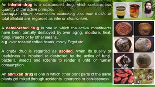 An inferior drug is a substandard drug, which contains less
quantity of the active principle.
Example: Datura stramonium containing less than 0.25% of
total alkaloid are regarded as inferior stramonium.
A deteriorated drug is one in which the active constituents
have been partially destroyed by over aging, moisture, heat,
fungi, insects or by other means.
e.g. over roasted coffee beans, moldy Ergot etc.
A crude drug is regarded as spoiled, when its quality or
usefulness is impaired or destroyed by the action of fungi,
bacteria, insects and rodents to render it unfit for human
consumption.
An admixed drug is one in which other plant parts of the same
plants got mixed through accidents, ignorance or carelessness.
M
d
.
I
m
r
a
n
N
u
r
M
a
n
i
k
 
