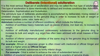 It is the most serious illegal act of adulteration and may be called the true type of adulteration.
This type of adulteration is done intentionally to defraud and involves conditions like- Admixture,
Deterioration, Sophistication and Substitution.
The admixture type of deliberate adulteration is accomplished by deliberately mixing related or
unrelated cheaper substances to the genuine drug in order to increase its bulk or weight or
expressed qualities (color, odor, taste etc.)
Admixture involves a number of different conditions, which include the following:
i. Addition of worthless heavy materials such as pieces of stone, iron lead etc. to increase its
weight.
ii. Addition of artificially manufactured unnecessary substances to the genuine drug to
increase its bulk and weight. e.g. ergot has often been admixed with small masses of flour
dough.
iii. Addition of inferior commercial varieties of the same drug to the genuine drug to increase
its bulk and weight.
For example: African or Japanese ginger is often mixed with medicinal or official Ginger and
sold at a higher price as Official Ginger.
iv. Addition of synthetic substances to fortify inferior drugs.
For example: Citral is added to enhance the odor of substandard lemon oil.
v. Addition of powdered waste produces of similar colors to powders of genuine drugs.
M
d
.
I
m
r
a
n
N
u
r
M
a
n
i
k
 