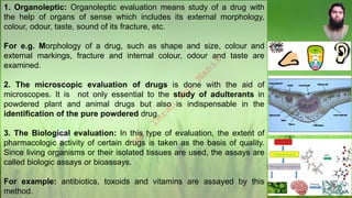 1. Organoleptic: Organoleptic evaluation means study of a drug with
the help of organs of sense which includes its external morphology,
colour, odour, taste, sound of its fracture, etc.
For e.g. Morphology of a drug, such as shape and size, colour and
external markings, fracture and internal colour, odour and taste are
examined.
2. The microscopic evaluation of drugs is done with the aid of
microscopes. It is not only essential to the study of adulterants in
powdered plant and animal drugs but also is indispensable in the
identification of the pure powdered drug.
3. The Biological evaluation: In this type of evaluation, the extent of
pharmacologic activity of certain drugs is taken as the basis of quality.
Since living organisms or their isolated tissues are used, the assays are
called biologic assays or bioassays.
For example: antibiotics, toxoids and vitamins are assayed by this
method.
M
d
.
I
m
r
a
n
N
u
r
M
a
n
i
k
 