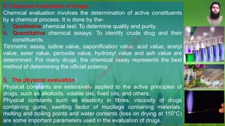 4. Chemical evaluation of drugs :
Chemical evaluation involves the determination of active constituents
by a chemical process. It is done by the-
i. Qualitative chemical test: To determine quality and purity.
ii. Quantitative chemical assays: To identify crude drug and their
constituents.
Titrimetric assay, iodine value, saponification value, acid value, acetyl
value, ester value, peroxide value, hydroxyl value and ash value are
determined. For many drugs, the chemical assay represents the best
method of determining the official potency.
5. The physical evaluation:
Physical constants are extensively applied to the active principles of
drugs, such as alkaloids, volatile oils, fixed oils, and others.
Physical constants such as elasticity in fibres, viscosity of drugs
containing gums, swelling factor of mucilage containing materials,
melting and boiling points and water contents (loss on drying at 110°C)
are some important parameters used in the evaluation of drugs.
M
d
.
I
m
r
a
n
N
u
r
M
a
n
i
k
 