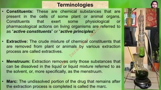 Terminologies
• Constituents: These are chemical substances that are
present in the cells of some plant or animal organs.
Constituents that exert some physiological or
pharmacological actions on living organisms are referred to
as “active constituents” or “active principles”.
• Extractive: The crude mixture of chemical constituents that
are removed from plant or animals by various extraction
process are called extractives.
• Menstruum: Extraction removes only those substances that
can be dissolved in the liquid or liquid mixture referred to as
the solvent, or, more specifically, as the menstruum.
• Marc: The undissolved portion of the drug that remains after
the extraction process is completed is called the marc.
M
d
.
I
m
r
a
n
N
u
r
M
a
n
i
k
 