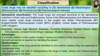 Examples: Acacia, Agar, Benzoin, Beeswax, Cinchona, Cinnamon, Digitalis, Datura, Jalap,
Kino,Ephedra, Linseed,Fennel,Ginger, Isapagol, Mustard, Nutmeg, etc.
Advantages:
It is simple method, in this system location, tracing and addition of the drug is easy,
No technical person is required for handling the system.
Disadvantages:
Scientific nature of the drug cannot be identified by this method, whether they are organized or
unorganized drug.
This system does not help in distinguishing the drugs of plant, animal and mineral source.
(Original source is not clear)
Classification
Crude drugs may be classified according to (1) Alphabetical (2) Morphological,
(3)Taxonomical, (4) Chemical and (5) Pharmacological character.
Alphabetical classification: The crude drugs are arranged according to the alphabetical
order/form of their Latin and Englishnames. Some of the Pharmacopoeias and reference books
which classify crude drugs according to this system are: British Pharmacopoeia (BP)
(English);British Pharmacopoeia Codex (BPC) (English); United States of Pharmacopoeia
(USP) (English)
M
d
.
I
m
r
a
n
N
u
r
M
a
n
i
k
 