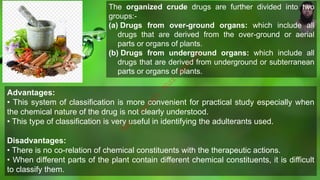 The organized crude drugs are further divided into two
groups:-
(a) Drugs from over-ground organs: which include all
drugs that are derived from the over-ground or aerial
parts or organs of plants.
(b) Drugs from underground organs: which include all
drugs that are derived from underground or subterranean
parts or organs of plants.
Advantages:
• This system of classification is more convenient for practical study especially when
the chemical nature of the drug is not clearly understood.
• This type of classification is very useful in identifying the adulterants used.
Disadvantages:
• There is no co-relation of chemical constituents with the therapeutic actions.
• When different parts of the plant contain different chemical constituents, it is difficult
to classify them.
M
d
.
I
m
r
a
n
N
u
r
M
a
n
i
k
 