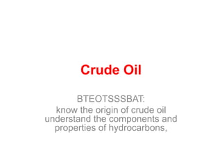 Crude Oil 
BTEOTSSSBAT: 
know the origin of crude oil 
understand the components and 
properties of hydrocarbons, 
 