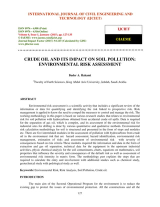 International Journal of Civil Engineering and Technology (IJCIET), ISSN 0976 – 6308 (Print),
ISSN 0976 – 6316(Online), Volume 6, Issue 1, January (2015), pp. 127-135 © IAEME
127
CRUDE OIL AND ITS IMPACT ON SOIL POLLUTION:
ENVIRONMENTAL RISK ASSESSMENT
Bader A. Hakami
1
Faculty of Earth Sciences, King Abdul Aziz University, Jeddah, Saudi Arabia
ABSTRACT
Environmental risk assessment is a scientific activity that includes a significant review of the
information or data for quantifying and identifying the risk linked to prospective risk. Risk
management is applied to know the need to compel the measures to control and manage the risk. The
working methodology in this paper is based on various research studies that relates to environmental
risk for soil pollution with hydrocarbons obtained from accidental crude oil spills. Data is required
for the separation of gas oil, which is complex, and its assessment of the environmental risk for
industrial sites for drilling is done by various quantitative and qualitative methods. Environmental
risk calculation methodology for soil is structured and presented in the form of steps and modules
etc. There are five interrelated modules in the assessment of pollution with hydrocarbons from crude
oil in the environment risk that are hazard assessment, hazard identification, environmental risk
management, estimation of risks and assessment of environmental risk with severity of
consequences based on risk criteria These modules required the information and data in the form of
extraction and gas oil separation, technical data for the equipment in the upstream industrial
activities, physic chemical analysis for the soil contaminants, charts, equations on mathematics, soil
properties that influence the severity and consequences of the default risk as well as assessment of
environmental risk intensity in matrix form. The methodology part explains the steps that are
required to calculate the entry and involvement with additional studies such as chemical study,
geotechnical study with pedological study as well.
Keywords: Environmental Risk, Risk Analysis, Soil Pollution, Crude oil.
INTRODUCTION
The main aim of the Sectoral Operational Program for the environment is to reduce the
existing gap to protect the issues of environmental protection. All the constructions and all the
INTERNATIONAL JOURNAL OF CIVIL ENGINEERING AND
TECHNOLOGY (IJCIET)
ISSN 0976 – 6308 (Print)
ISSN 0976 – 6316(Online)
Volume 6, Issue 1, January (2015), pp. 127-135
© IAEME: www.iaeme.com/Ijciet.asp
Journal Impact Factor (2015): 9.1215 (Calculated by GISI)
www.jifactor.com
IJCIET
©IAEME
 