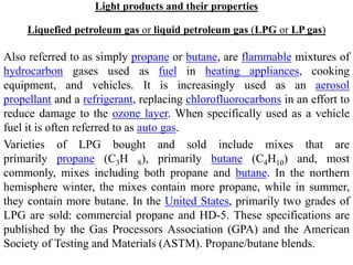 Light products and their properties
Liquefied petroleum gas or liquid petroleum gas (LPG or LP gas)
Also referred to as simply propane or butane, are flammable mixtures of
hydrocarbon gases used as fuel in heating appliances, cooking
equipment, and vehicles. It is increasingly used as an aerosol
propellant and a refrigerant, replacing chlorofluorocarbons in an effort to
reduce damage to the ozone layer. When specifically used as a vehicle
fuel it is often referred to as auto gas.
Varieties of LPG bought and sold include mixes that are
primarily propane (C3H 8), primarily butane (C4H10) and, most
commonly, mixes including both propane and butane. In the northern
hemisphere winter, the mixes contain more propane, while in summer,
they contain more butane. In the United States, primarily two grades of
LPG are sold: commercial propane and HD-5. These specifications are
published by the Gas Processors Association (GPA) and the American
Society of Testing and Materials (ASTM). Propane/butane blends.
 