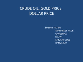 CRUDE OIL, GOLD PRICE,
    DOLLAR PRICE


            SUBMITTED BY:
                    MANPREET KAUR
                    GAVESHNA
                    PALAVI
                    SHIVANI GOEL
                    RAHUL RAJ
 