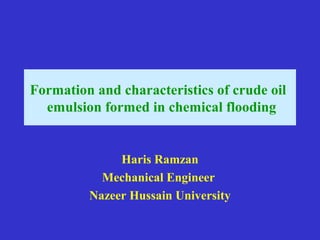 Formation and characteristics of crude oil
emulsion formed in chemical flooding
Haris Ramzan
Mechanical Engineer
Nazeer Hussain University
 