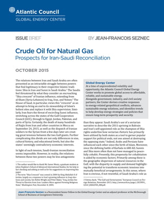 Crude Oil for Natural Gas
Prospects for Iran-Saudi Reconciliation
BYJEAN-FRANCOISSEZNECISSUEBRIEF
Jean-François Seznec is a Nonresident Senior Fellow in the Global Energy Center and an adjunct professor at the McDonough
School of Business at Georgetown University.
OCTOBER 2015
The relations between Iran and Saudi Arabia are often
presented as an intractable struggle between powers
that find legitimacy in their respective Islamic tradi-
tions: Shia in Iran and Sunni in Saudi Arabia.1
The Saudis
feel threatened by what they consider an encroaching
“Shia crescent” of Iranian influence, extending from
al-Sham (Syria-Lebanon) to Iraq, Iran, and Yemen.2
The
House of Saud, in particular, views this “crescent” as an
attempt to bring an end to its stewardship of Islam’s
holiest sites and replace it with Shia supervision. Simi-
larly, Iran fears the threat of encircling Sunni influence,
stretching across the states of the Gulf Cooperation
Council (GCC), through to Egypt, Jordan, Pakistan, and
parts of Syria. Certainly, the death of many hundreds
of Hajjis from Iran and other countries in Mecca on
September 24, 2015, as well as the dispatch of Iranian
soldiers to the Syrian front a few days later are creat-
ing great tensions between the two Gulf giants. Further
complicating this divide are not only differences in size,
cultural history, and educational levels, but also the
states’ seemingly contradictory economic interests.
In light of such tension, Saudi-Iranian reconciliation
seems impossible. However, in reality, the relations
between these two powers may be less antagonistic
1  The author would like to thank Mr. Samer Mosis, a graduate student at
Johns Hopkins’s School of Advanced International Studies, for his help in
fact checking and editing as well as for his suggestions on improving this
paper.
2  The term “Shia Crescent” was coined in 2004 by King Abdullah II of
Jordan, largely as a response to Iran’s growing influence in Iraqi elec-
tions and society. See Robin Wright and Peter Baker, “Iraq, Jordan See
Threat to Election from Iran: Leaders Warn against Forming Religious
State,” Washington Post, December 8, 2004.
than they appear. Saudi Arabia’s use of a sectarian
narrative to describe the 2011 uprising in Bahrain
and Iran’s self-appointed role as the champion of Shia
rights underline how sectarian rhetoric has primarily
been utilized by both states as a tool to garner popular
support for political ends, not one aimed at destroying
the opposing state.3
Indeed, Arabs and Persians have
influenced each other since the birth of Islam. Moreover,
since the defining battle of Karbala in 680 AD, Sunnis
and Shia more often than not have managed to peace-
fully cohabit. Presently, this propensity for cohabitation
is aided by economic factors. Primarily among these is
the geographic dispersion of natural resources in the
Gulf, with the disparity in supply and demand highlight-
ing the potential to transform economic tensions into
mutually beneficial arrangements. In this sense, where
Iran is envious, if not resentful, of Saudi Arabia’s role as
3  Fatima Ayub, “The Gulf and Sectarianism,” European Council on For-
eign Relations, November 2013, http://www.ecfr.eu/page/-/ECFR91_
GULF_ANALYSIS_AW.pdf.
Global Energy Center
At a time of unprecedented volatility and
opportunity, the Atlantic Council Global Energy
Center works to promote global access to affordable,
reliable, and sustainable energy.
Alongside government, industry, and civil society
partners, the Center devises creative responses
to energy-related geopolitical conflicts, advances
sustainable energy solutions, and identifies trends
to help develop energy strategies and policies that
ensure long-term prosperity and security.
Atlantic Council
GLOBAL ENERGY CENTER
 