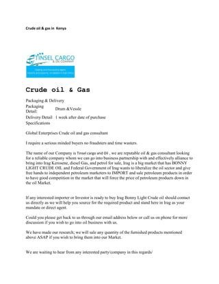 Crude oil & gas in  Kenya<br />Crude oil & Gas<br />Packaging & Delivery<br />Packaging Detail:Drum &VessleDelivery Detail1 week after date of purchase<br />Specifications<br />Global Enterprises Crude oil and gas consultant <br />I require a serious minded buyers no fraudsters and time wasters.<br />The name of our Company is Tinsel cargo and Oil , we are reputable oil & gas consultant looking for a reliable company whom we can go into business partnership with and effectively alliance to bring into Irag Kerosene, diesel Gas, and petrol for sale, Irag is a big market that has BONNY LIGHT CRUDE OIL and Federal Government of Irag wants to liberalize the oil sector and give free hands to independent petroleum marketers to IMPORT and sale petroleum products in order to have good competition in the market that will force the price of petroleum products down in the oil Market.If any interested importer or Investor is ready to buy Irag Bonny Light Crude oil should contact us directly as we will help you source for the required product and stand here in Irag as your mandate or direct agent. Could you please get back to us through our email address below or call us on phone for more discussion if you wish to go into oil business with us. We have made our research; we will sale any quantity of the furnished products mentioned above ASAP if you wish to bring them into our Market.  We are waiting to hear from any interested party/company in this regards/ Thanks and God Bless<br />ContactTINSEL CARGO & OIL COMPANYCOMMERCE HOUSE3RD FLOOR, SUITE 311,MOI AVENUE, NAIROBI.P.O. BOX 79456-00200 NAIROBI, KENYATELE FAX: +254-20-2229781,Cellphone: +254-722-761587,+254-734-939308Website: www.tinselcargo.comEMAIL: info@tinselcargo.com<br />