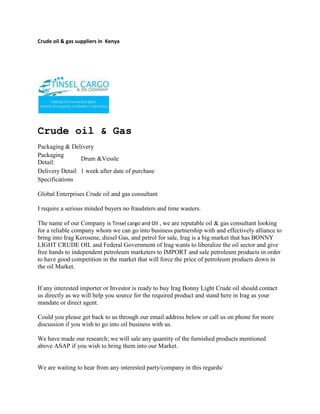 Crude oil & gas suppliers in  Kenya<br />Crude oil & Gas<br />Packaging & Delivery<br />Packaging Detail:Drum &VessleDelivery Detail1 week after date of purchase<br />Specifications<br />Global Enterprises Crude oil and gas consultant <br />I require a serious minded buyers no fraudsters and time wasters.<br />The name of our Company is Tinsel cargo and Oil , we are reputable oil & gas consultant looking for a reliable company whom we can go into business partnership with and effectively alliance to bring into Irag Kerosene, diesel Gas, and petrol for sale, Irag is a big market that has BONNY LIGHT CRUDE OIL and Federal Government of Irag wants to liberalize the oil sector and give free hands to independent petroleum marketers to IMPORT and sale petroleum products in order to have good competition in the market that will force the price of petroleum products down in the oil Market.If any interested importer or Investor is ready to buy Irag Bonny Light Crude oil should contact us directly as we will help you source for the required product and stand here in Irag as your mandate or direct agent. Could you please get back to us through our email address below or call us on phone for more discussion if you wish to go into oil business with us. We have made our research; we will sale any quantity of the furnished products mentioned above ASAP if you wish to bring them into our Market.  We are waiting to hear from any interested party/company in this regards/ Thanks and God Bless<br />ContactTINSEL CARGO & OIL COMPANYCOMMERCE HOUSE3RD FLOOR, SUITE 311,MOI AVENUE, NAIROBI.P.O. BOX 79456-00200 NAIROBI, KENYATELE FAX: +254-20-2229781,Cellphone: +254-722-761587,+254-734-939308Website: www.tinselcargo.comEMAIL: info@tinselcargo.com<br />