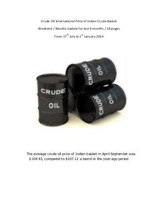 Crude Oil International Price of Indian Crude Basket
Weekend / Weekly Update for last 6 months / 18 pages
From 17th July to 1st January 2014

The average crude oil price of Indian basket in April-September was
$104.43, compared to $107.12 a barrel in the year-ago period

 