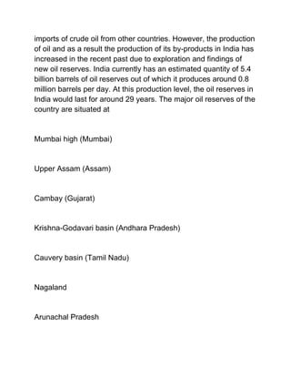 imports of crude oil from other countries. However, the production
of oil and as a result the production of its by-products in India has
increased in the recent past due to exploration and findings of
new oil reserves. India currently has an estimated quantity of 5.4
billion barrels of oil reserves out of which it produces around 0.8
million barrels per day. At this production level, the oil reserves in
India would last for around 29 years. The major oil reserves of the
country are situated at


Mumbai high (Mumbai)


Upper Assam (Assam)


Cambay (Gujarat)


Krishna-Godavari basin (Andhara Pradesh)


Cauvery basin (Tamil Nadu)


Nagaland


Arunachal Pradesh
 