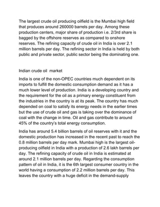 The largest crude oil producing oilfield is the Mumbai high field
that produces around 260000 barrels per day. Among these
production centers, major share of production i.e. 2/3rd share is
bagged by the offshore reserves as compared to onshore
reserves. The refining capacity of crude oil in India is over 2.1
million barrels per day. The refining sector in India is held by both
public and private sector, public sector being the dominating one.


Indian crude oil market
India is one of the non-OPEC countries much dependent on its
imports to fulfill the domestic consumption demand as it has a
much lower level of production. India is a developing country and
the requirement for the oil as a primary energy constituent from
the industries in the country is at its peak. The country has much
depended on coal to satisfy its energy needs in the earlier times
but the use of crude oil and gas is taking over the dominance of
coal with the change in time. Oil and gas contribute to around
45% of the country’s total energy consumption.
India has around 5.4 billion barrels of oil reserves with it and the
domestic production has increased in the recent past to reach the
0.8 million barrels per day mark. Mumbai high is the largest oil-
producing oilfield in India with a production of 2.6 lakh barrels per
day. The refining capacity of crude oil in India is estimated at
around 2.1 million barrels per day. Regarding the consumption
pattern of oil in India, it is the 6th largest consumer country in the
world having a consumption of 2.2 million barrels per day. This
leaves the country with a huge deficit in the demand-supply
 