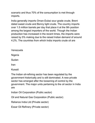 scenario and thus 70% of the consumption is met through
imports.
India generally imports Oman-Dubai sour grade crude, Brent
dated sweet crude and Bonny light crude. The country imports
over 1.5 million barrels per day that place it at the 9th position
among the largest importers of the world. Though the Indian
production has increased in the recent times, the imports were
raised by 5% making due to the raised Indian demand of around
4.2%. The countries from which India imports crude oil are


Venezuela
Nigeria
Sudan
Iran
Kuwait
The Indian oil-refining sector has been regulated by the
government historically and is still dominated. A new private
sector has emerged after the loosening of control by the
government. The major units pertaining to the oil sector in India
are
Indian Oil Corporation (Public sector)
Oil and Natural Gas Corporation (Public sector)
Reliance India Ltd (Private sector)
Essar Oil Refinery (Private sector)
 