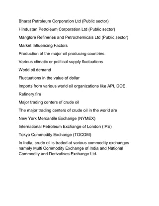 Bharat Petroleum Corporation Ltd (Public sector)
Hindustan Petroleum Corporation Ltd (Public sector)
Manglore Refineries and Petrochemicals Ltd (Public sector)
Market Influencing Factors
Production of the major oil producing countries
Various climatic or political supply fluctuations
World oil demand
Fluctuations in the value of dollar
Imports from various world oil organizations like API, DOE
Refinery fire
Major trading centers of crude oil
The major trading centers of crude oil in the world are
New York Mercantile Exchange (NYMEX)
International Petroleum Exchange of London (IPE)
Tokyo Commodity Exchange (TOCOM)
In India, crude oil is traded at various commodity exchanges
namely Multi Commodity Exchange of India and National
Commodity and Derivatives Exchange Ltd.
 