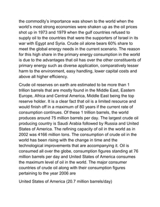 the commodity’s importance was shown to the world when the
world’s most strong economies were shaken up as the oil prices
shot up in 1973 and 1979 when the gulf countries refused to
supply oil to the countries that were the supporters of Israel in its
war with Egypt and Syria. Crude oil alone bears 60% share to
meet the global energy needs in the current scenario. The reason
for this high share in the primary energy consumption in the world
is due to the advantages that oil has over the other constituents of
primary energy such as diverse application, comparatively lesser
harm to the environment, easy handling, lower capital costs and
above all higher efficiency.
Crude oil reserves on earth are estimated to be more than 1
trillion barrels that are mostly found in the Middle East, Eastern
Europe, Africa and Central America, Middle East being the top
reserve holder. It is a clear fact that oil is a limited resource and
would finish off in a maximum of 80 years if the current rate of
consumption continues. Of these 1 trillion barrels, the world
produces around 75 million barrels per day. The largest crude oil
producing country is Saudi Arabia followed by Russia and United
States of America. The refining capacity of oil in the world as in
2002 was 4166 million tons. The consumption of crude oil in the
world has been rising with the change in time and the
technological improvements that are accompanying it. Oil is
consumed all over the globe, consumption figures standing at 76
million barrels per day and United States of America consumes
the maximum level of oil in the world. The major consumer
countries of crude oil along with their consumption figures
pertaining to the year 2006 are
United States of America (20.7 million barrels/day)
 