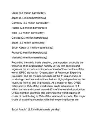 China (6.5 million barrels/day)
Japan (5.4 million barrels/day)
Germany (2.6 million barrels/day)
Russia (2.6 million barrels/day)
India (2.3 million barrels/day)
Canada (2.3 million barrels/day)
Brazil (2.2 million barrels/day)
South Korea (2.1 million barrels/day)
France (2.0 million barrels/day)
Mexico (2.0 million barrels/day)
Regarding the world trade situation, one important aspect is the
presence of an organization namely OPEC that controls and
regulates the exports and imports of most of the countries of the
world. OPEC stands for ‘Organization of Petroleum Exporting
Countries’ and the members include all the 11 major crude oil
producing countries and nations that are highly dependent on the
revenues from oil and oil products. As a matter of fact, OPEC
nations have 75% of the world’s total crude oil reserves of 1
trillion barrels and control around 40% of the world oil production.
OPEC member countries also dominate the world exports of
crude oil contributing to 55% of the total world exports. The major
crude oil exporting countries with their exporting figures are


Saudi Arabia* (8.73 million barrels per day)
 