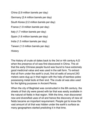 China (2.9 million barrels per day)
Germany (2.4 million barrels per day)
South Korea (2.2 million barrels per day)
France (1.9 million barrels per day)
Italy (1.7 million barrels per day)
Spain (1.6 million barrels per day)
India (1.5 million barrels per day)
Taiwan (1.0 million barrels per day)
History


The history of crude oil dates back to the 3rd or 4th century A.D
when the presence of oil was first discovered in China. The oil
that the early Chinese people found was found to have extremely
good medicinal value and was used in the salt form. To extract
that oil from under the earth’s crust, first oil wells of around 243
meters were dug up in that region with the help of bamboo poles
possessing metal tools at their end. The crude oil was also used
for the lighting purposes in Ancient Persia.
When the city of Baghdad was constructed in the 8th century, the
streets of that city were paved with tar that was easily available in
the natural oil fields in that region. With the time, man discovered
new and diversified uses of oil and hence the discovery of new oil
fields became an important requirement. People got to know the
vast amount of oil that was hidden under the earth’s surface as
many geographers started predicting it in that time.
 