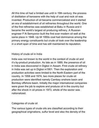 All this time oil had a limited use until in 19th century; the process
of distillation of kerosene with the help of coal and rock oil was
invented. Production of oil became commercialized and it started
an era of establishment of oil refineries throughout the world. One
of the first refineries was established at Baku in Russia and it
became the world’s largest oil producing refinery. A Russian
engineer F.N Semyonov built the first ever modern oil well at the
same place in 1848. Up till 1950s coal had dominance among the
primary energy constituents but crude oil took over the leadership
in a short span of time and has still maintained its reputation.


History of crude oil in India
India was not known to the world in the context of crude oil and
it’s by-product production. As late as in 1889, the presence of oil
in India was discovered in Digboi in Assam. First crude oil refinery
in India was set up in Digboi in1901. Then the exploration and
production activities were limited to the North Eastern part of the
country. In 1958 and 1974, two more places for crude oil
production were identified namely Cambay onshore basin and
Bombay offshore basin. Initially the major international companies
were given the job to explore and produce oil in the country but
after the shock in oil prices in 1973, whole of the sector was
nationalized.


Categories of crude oil
The various types of crude oils are classified according to their
geographical originations, sulfur level and also the density of the
 