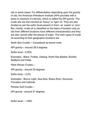 oils in some cases. For differentiation depending upon the gravity
of oils, the American Petroleum Institute (API) provides with a
basis to measure it’s density, which is called the API gravity. The
crude oils are then termed as ‘heavy’ or ‘light’ oil. They are also
divided as per the sulfur level present in them, as ‘sweet’ or ‘sour’.
But, mostly, crude oil is classified on the basis of location only as
oils from different locations have different characteristics and they
are also named after the places of origin. The main types of crude
oil according to their geographic locations are
North Sea Crudes – Considered as bench mark
API gravity – around 38.5 degrees
Sulfur level - 0.36%
Examples - Brent, Forties, Osberg, North Sea Basket, Ekofisk,
Statfjord and Flotta
West African Crudes –
API gravity - around 35 degrees
Sulfur level – 0.2%
Examples - Bonny Light, Qua Iboe, Brass River, Escravos,
Forcados and Cabinda
Persian Gulf Crudes –
API gravity –around 37 degrees


Sulfur level – 1.08%
 