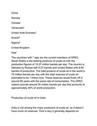 China
Norway
Canada
Venezuela*
United Arab Emirates*
Kuwait*
Nigeria*
United Kingdom
Iraq*
The countries with * sign are the current members of OPEC.
Saudi Arabia is the leading producer of crude oil with the
production figures of 10.37 million barrels per day. The country is
followed by Russia with 9.27 barrels and United States with 8.69
barrels of production. The total produce of crude oil in the world is
75 million barrels per day with the total reserves of crude oil
estimated to be 1 trillion tons. These reserves would finish off in
around 80 years with the same rate of consumption. The OPEC
nations provide around 30 million barrels per day that accounts to
approximately 40% of world production.


Production of crude oil in India


India is not among the major producers of crude oil, as it doesn’t
have much oil reserves. That is why it generally depends on
 