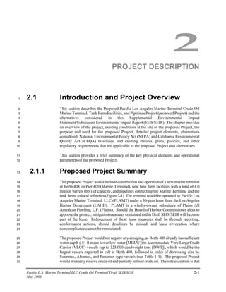 Pacific L.A. Marine Terminal LLC Crude Oil Terminal Draft SEIS/SEIR 2-1
May 2008
2
PROJECT DESCRIPTION
2.1 Introduction and Project Overview1
This section describes the Proposed Pacific Los Angeles Marine Terminal Crude Oil2
Marine Terminal, Tank Farm Facilities, and Pipelines Project (proposed Project) and the3
alternatives considered in this Supplemental Environmental Impact4
Statement/Subsequent Environmental Impact Report (SEIS/SEIR). The chapter provides5
an overview of the project, existing conditions at the site of the proposed Project, the6
purpose and need for the proposed Project, detailed project elements, alternatives7
considered, National Environmental Policy Act (NEPA) and California Environmental8
Quality Act (CEQA) Baselines, and existing statutes, plans, policies, and other9
regulatory requirements that are applicable to the proposed Project and alternatives.10
This section provides a brief summary of the key physical elements and operational11
parameters of the proposed Project.12
2.1.1 Proposed Project Summary13
The proposed Project would include construction and operation of a new marine terminal14
at Berth 408 on Pier 400 (Marine Terminal), new tank farm facilities with a total of 4.015
million barrels (bbl) of capacity, and pipelines connecting the Marine Terminal and the16
tank farms to local refineries (Figure 2-1). The terminal would be operated by Pacific Los17
Angeles Marine Terminal, LLC (PLAMT) under a 30-year lease from the Los Angeles18
Harbor Department (LAHD). PLAMT is a wholly-owned subsidiary of Plains All19
American Pipeline, L.P. (Plains). Should the Board of Harbor Commissioner elect to20
approve the project, mitigation measures contained in this Draft SEIS/SEIR will become21
part of the lease. Enforcement of these lease measures shall be through reporting,22
conformance actions, should deadlines be missed, and lease revocation where23
noncompliance cannot be remediated.24
The proposed Project would not require any dredging, as Berth 408 already has sufficient25
water depth (-81 ft mean lower low water [MLLW]) to accommodate Very Large Crude26
Carrier (VLCC) vessels (up to 325,000 deadweight tons [DWT]), which would be the27
largest vessels expected to call at Berth 408, followed in order of decreasing size by28
Suezmax, Aframax, and Panamax-type vessels (see Table 1-1). The proposed Project29
would primarily receive crude oil and partially refined crude oil. The sole exception is that30
 