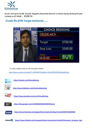 As per view given by Mr. Sumeet Bagadia (Associate Director in Choice Equity Broking Private 
Limited) on ET NOW – 23.09.14 
Crude Rs.5750 Target Achieved...... 
To view, please click on the link given below: 
https://www.youtube.com/watch?v=5DX9NzfT6ok&list=UUCqVPMZyf5OM2cdIgk8JZxg 
https://twitter.com/ChoiceBroking 
http://www.slideshare.net/choiceindiabroking 
https://www.youtube.com/user/ChoiceBroking 
https://plus.google.com/115293033595831069270/posts 
https://www.facebook.com/pages/Choice‐Equity‐Broking‐Pvt‐Ltd/352491718249644 
https://www.linkedin.com/company/choice‐international‐limited?trk=parent_company_logo 
 