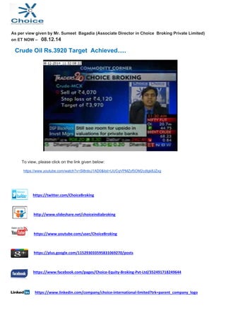 As per view given by Mr. Sumeet Bagadia (Associate Director in Choice Broking Private Limited) 
on ET NOW – 08.12.14 
Crude Oil Rs.3920 Target Achieved..... 
To view, please click on the link given below: 
https://www.youtube.com/watch?v=Sl8rdoJ1AD0&list=UUCqVPMZyf5OM2cdIgk8JZxg 
https://twitter.com/ChoiceBroking 
http://www.slideshare.net/choiceindiabroking 
https://www.youtube.com/user/ChoiceBroking 
https://plus.google.com/115293033595831069270/posts 
https://www.facebook.com/pages/Choice‐Equity‐Broking‐Pvt‐Ltd/352491718249644 
https://www.linkedin.com/company/choice‐international‐limited?trk=parent_company_logo 
 