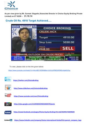 As per view given by Mr. Sumeet Bagadia (Associate Director in Choice Equity Broking Private 
Limited) on ET NOW – 31.10.14 
Crude Oil Rs. 4910 Target Achieved..... 
To view, please click on the link given below: 
https://www.youtube.com/watch?v=h4cmBD1XEMA&list=UUCqVPMZyf5OM2cdIgk8JZxg 
https://twitter.com/ChoiceBroking 
http://www.slideshare.net/choiceindiabroking 
https://www.youtube.com/user/ChoiceBroking 
https://plus.google.com/115293033595831069270/posts 
https://www.facebook.com/pages/Choice‐Equity‐Broking‐Pvt‐Ltd/352491718249644 
https://www.linkedin.com/company/choice‐international‐limited?trk=parent_company_logo 
 