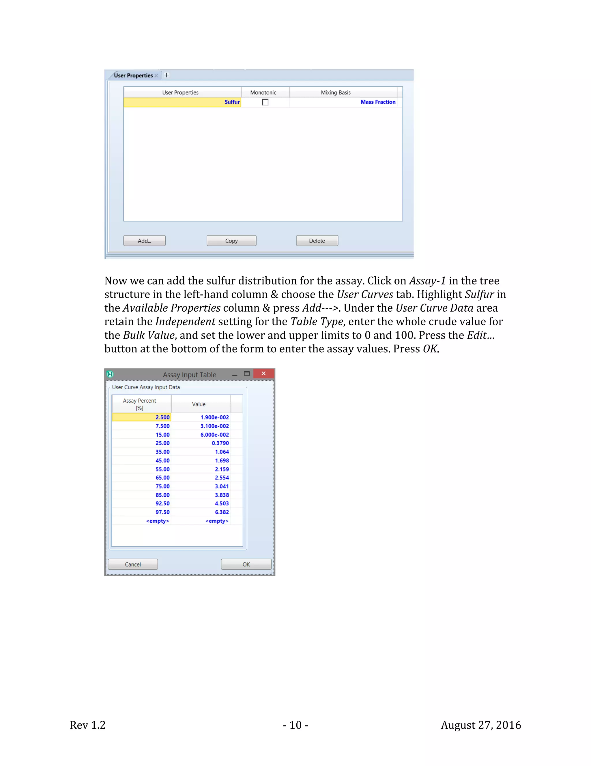 Rev 1.2 - 10 - August 27, 2016
Now we can add the sulfur distribution for the assay. Click on Assay-1 in the tree
structure in the left-hand column & choose the User Curves tab. Highlight Sulfur in
the Available Properties column & press Add--->. Under the User Curve Data area
retain the Independent setting for the Table Type, enter the whole crude value for
the Bulk Value, and set the lower and upper limits to 0 and 100. Press the Edit…
button at the bottom of the form to enter the assay values. Press OK.
 