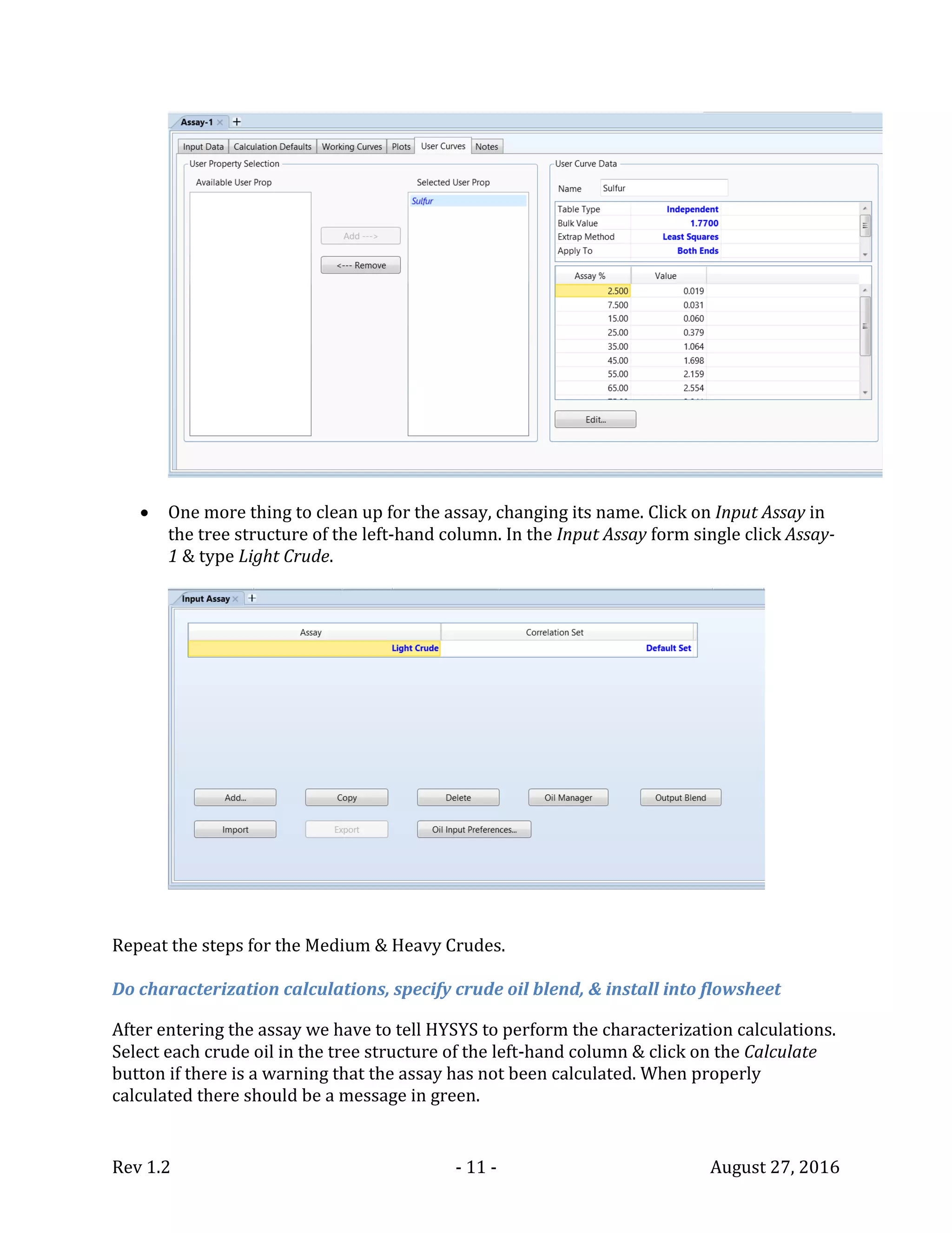 Rev 1.2 - 11 - August 27, 2016
 One more thing to clean up for the assay, changing its name. Click on Input Assay in
the tree structure of the left-hand column. In the Input Assay form single click Assay-
1 & type Light Crude.
Repeat the steps for the Medium & Heavy Crudes.
Do characterization calculations, specify crude oil blend, & install into flowsheet
After entering the assay we have to tell HYSYS to perform the characterization calculations.
Select each crude oil in the tree structure of the left-hand column & click on the Calculate
button if there is a warning that the assay has not been calculated. When properly
calculated there should be a message in green.
 