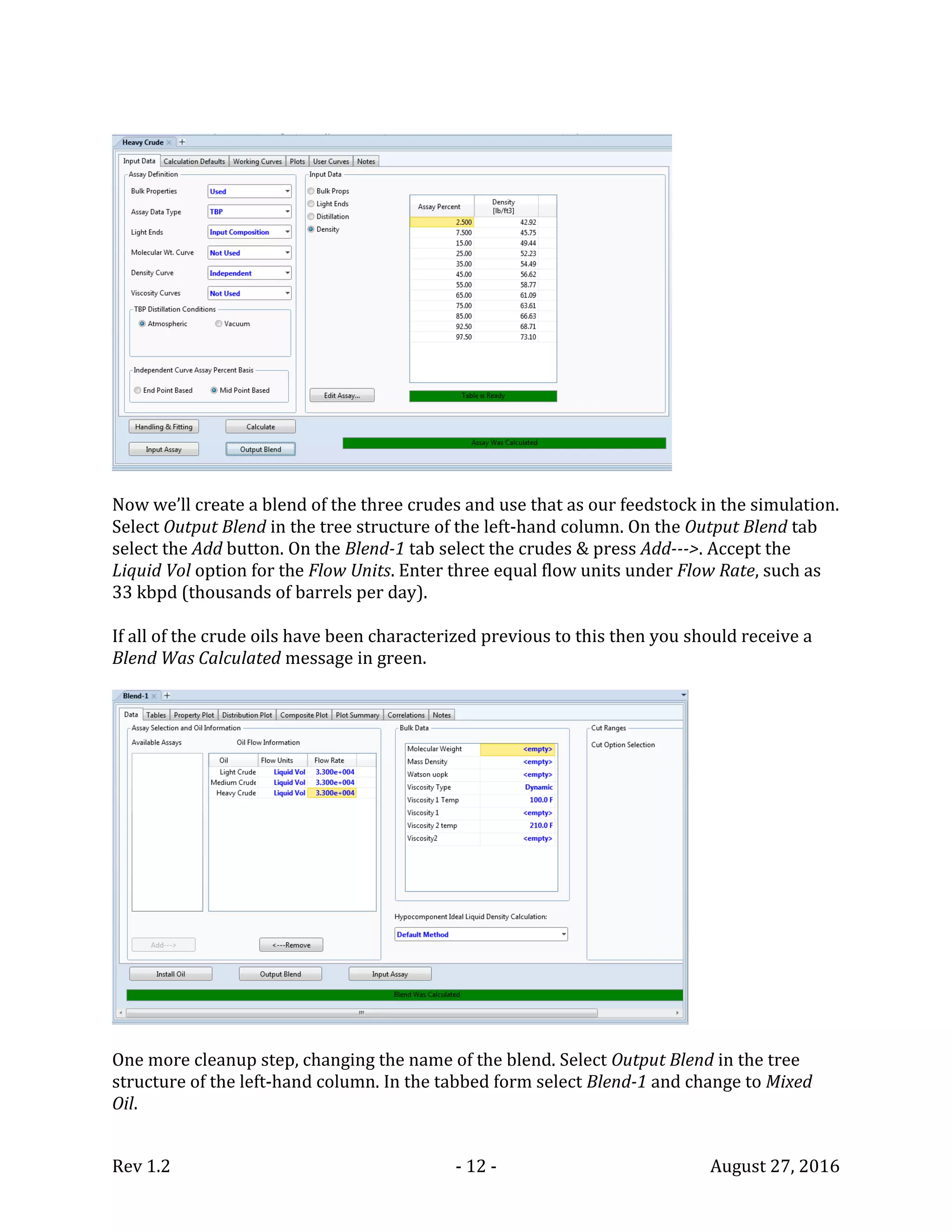 Rev 1.2 - 12 - August 27, 2016
Now we’ll create a blend of the three crudes and use that as our feedstock in the simulation.
Select Output Blend in the tree structure of the left-hand column. On the Output Blend tab
select the Add button. On the Blend-1 tab select the crudes & press Add--->. Accept the
Liquid Vol option for the Flow Units. Enter three equal flow units under Flow Rate, such as
33 kbpd (thousands of barrels per day).
If all of the crude oils have been characterized previous to this then you should receive a
Blend Was Calculated message in green.
One more cleanup step, changing the name of the blend. Select Output Blend in the tree
structure of the left-hand column. In the tabbed form select Blend-1 and change to Mixed
Oil.
 
