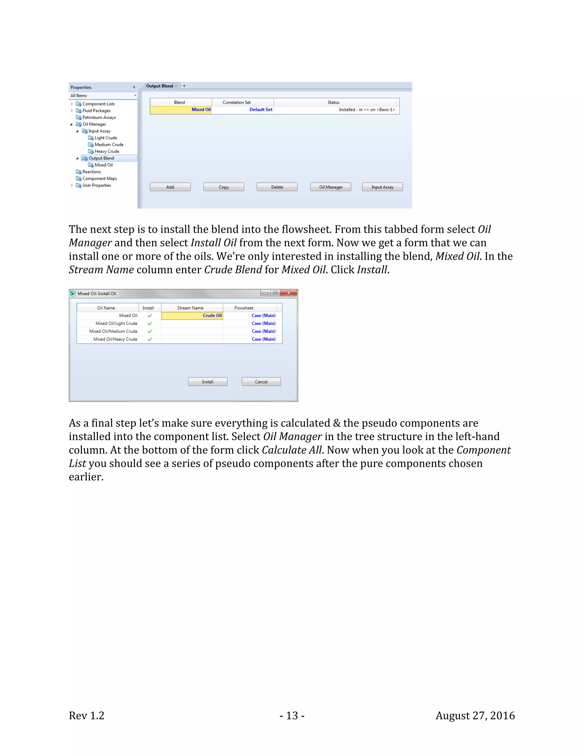 Rev 1.2 - 13 - August 27, 2016
The next step is to install the blend into the flowsheet. From this tabbed form select Oil
Manager and then select Install Oil from the next form. Now we get a form that we can
install one or more of the oils. We’re only interested in installing the blend, Mixed Oil. In the
Stream Name column enter Crude Blend for Mixed Oil. Click Install.
As a final step let’s make sure everything is calculated & the pseudo components are
installed into the component list. Select Oil Manager in the tree structure in the left-hand
column. At the bottom of the form click Calculate All. Now when you look at the Component
List you should see a series of pseudo components after the pure components chosen
earlier.
 