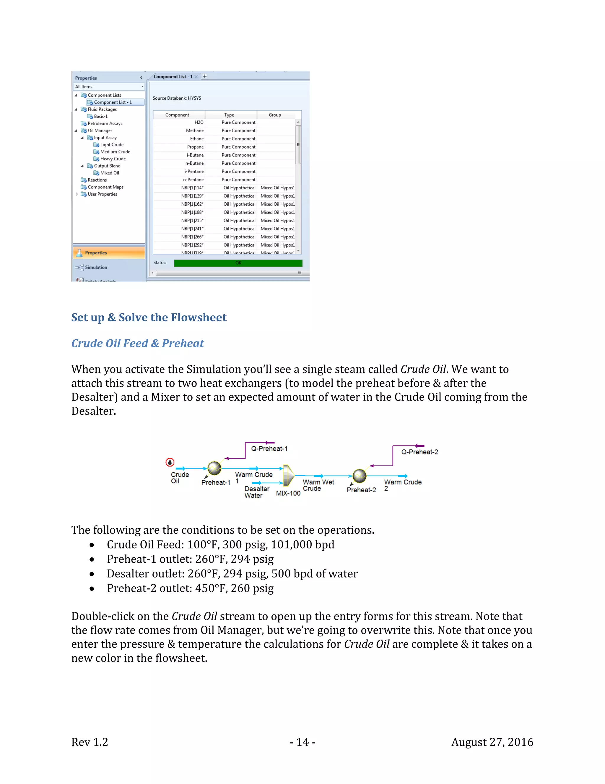 Rev 1.2 - 14 - August 27, 2016
Set up & Solve the Flowsheet
Crude Oil Feed & Preheat
When you activate the Simulation you’ll see a single steam called Crude Oil. We want to
attach this stream to two heat exchangers (to model the preheat before & after the
Desalter) and a Mixer to set an expected amount of water in the Crude Oil coming from the
Desalter.
The following are the conditions to be set on the operations.
 Crude Oil Feed: 100°F, 300 psig, 101,000 bpd
 Preheat-1 outlet: 260°F, 294 psig
 Desalter outlet: 260°F, 294 psig, 500 bpd of water
 Preheat-2 outlet: 450°F, 260 psig
Double-click on the Crude Oil stream to open up the entry forms for this stream. Note that
the flow rate comes from Oil Manager, but we’re going to overwrite this. Note that once you
enter the pressure & temperature the calculations for Crude Oil are complete & it takes on a
new color in the flowsheet.
 