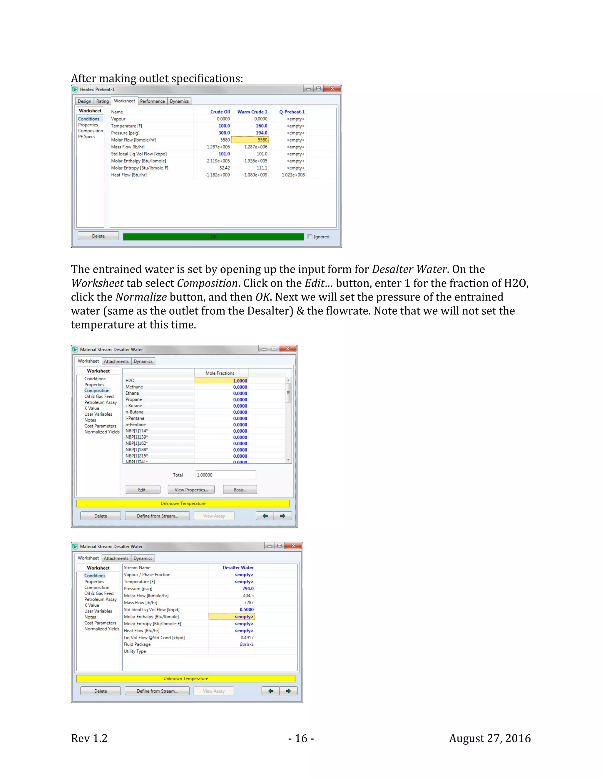 Rev 1.2 - 16 - August 27, 2016
After making outlet specifications:
The entrained water is set by opening up the input form for Desalter Water. On the
Worksheet tab select Composition. Click on the Edit… button, enter 1 for the fraction of H2O,
click the Normalize button, and then OK. Next we will set the pressure of the entrained
water (same as the outlet from the Desalter) & the flowrate. Note that we will not set the
temperature at this time.
 