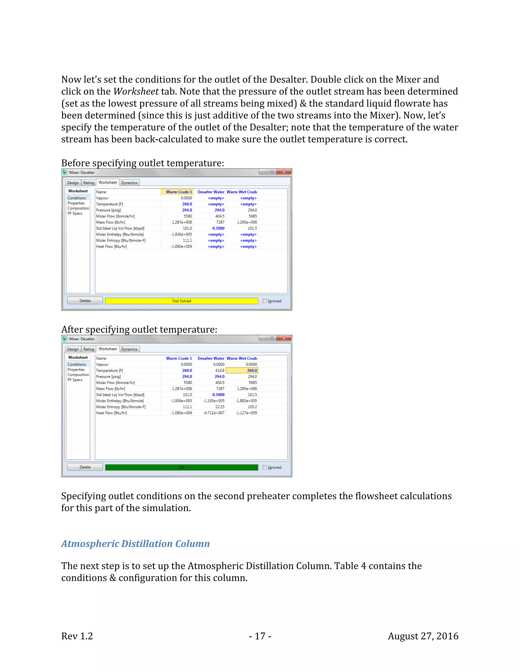 Rev 1.2 - 17 - August 27, 2016
Now let’s set the conditions for the outlet of the Desalter. Double click on the Mixer and
click on the Worksheet tab. Note that the pressure of the outlet stream has been determined
(set as the lowest pressure of all streams being mixed) & the standard liquid flowrate has
been determined (since this is just additive of the two streams into the Mixer). Now, let’s
specify the temperature of the outlet of the Desalter; note that the temperature of the water
stream has been back-calculated to make sure the outlet temperature is correct.
Before specifying outlet temperature:
After specifying outlet temperature:
Specifying outlet conditions on the second preheater completes the flowsheet calculations
for this part of the simulation.
Atmospheric Distillation Column
The next step is to set up the Atmospheric Distillation Column. Table 4 contains the
conditions & configuration for this column.
 