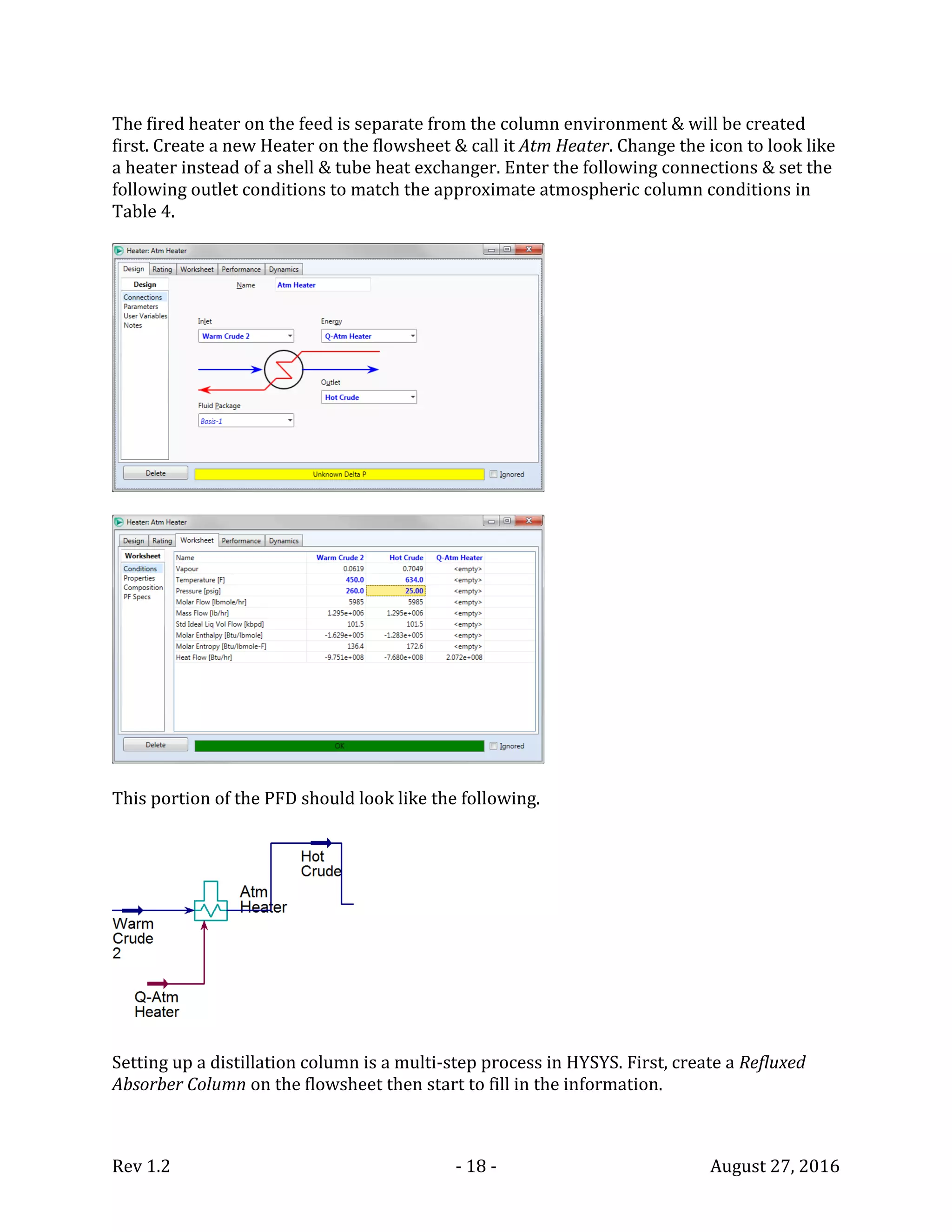 Rev 1.2 - 18 - August 27, 2016
The fired heater on the feed is separate from the column environment & will be created
first. Create a new Heater on the flowsheet & call it Atm Heater. Change the icon to look like
a heater instead of a shell & tube heat exchanger. Enter the following connections & set the
following outlet conditions to match the approximate atmospheric column conditions in
Table 4.
This portion of the PFD should look like the following.
Setting up a distillation column is a multi-step process in HYSYS. First, create a Refluxed
Absorber Column on the flowsheet then start to fill in the information.
 